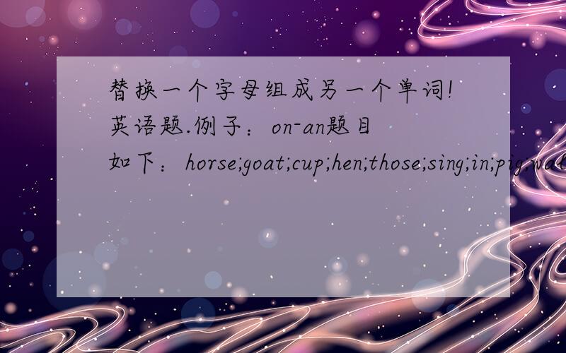 替换一个字母组成另一个单词!英语题.例子：on-an题目如下：horse;goat;cup;hen;those;sing;in;pig;walk;head.
