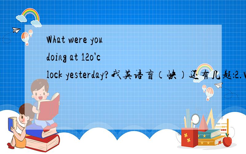 What were you doing at 12o'clock yesterday?我英语盲（快）还有几题：2.Whet were you doing at 12o;clock yesterday?3.Whet were you doing 15 minutes ago?4.Were you watching TV or learning English at 8 o'clocklast night?5.Was your mother doing