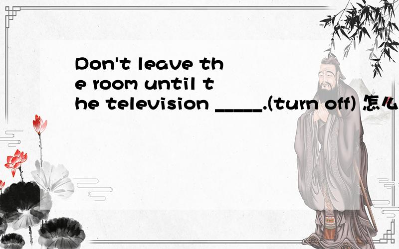 Don't leave the room until the television _____.(turn off) 怎么填阿?嘿嘿~Don't leave the room until the television _____.(turn off)