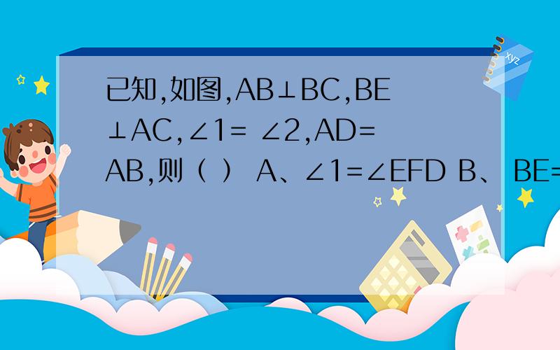 已知,如图,AB⊥BC,BE⊥AC,∠1= ∠2,AD=AB,则（ ） A、∠1=∠EFD B、 BE=EC C、 BF=DF=CD D、 FD//BC