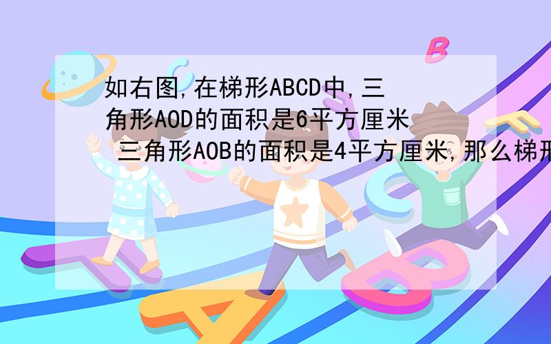如右图,在梯形ABCD中,三角形AOD的面积是6平方厘米 三角形AOB的面积是4平方厘米,那么梯形ABCD的面积是?没有图 画画看
