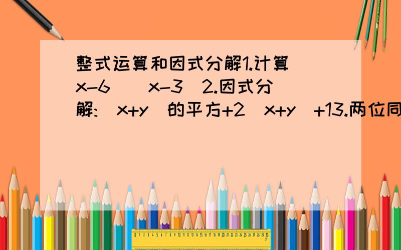 整式运算和因式分解1.计算(x-6)(x-3)2.因式分解:(x+y)的平方+2(x+y)+13.两位同学将同一个二次三项式分解因式,一位同学因看错了一次项系数而分解成2(x-y)(x-9),另一位同学因看错了常数项而分解成2(