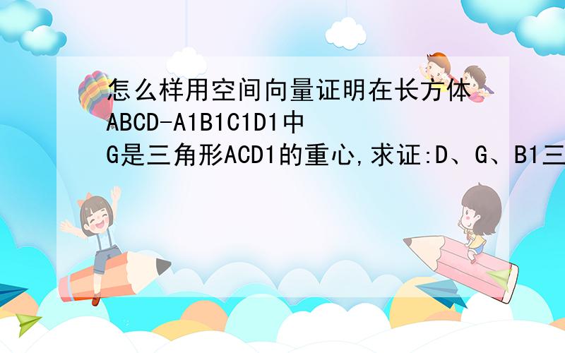 怎么样用空间向量证明在长方体ABCD-A1B1C1D1中G是三角形ACD1的重心,求证:D、G、B1三点在同一直线上