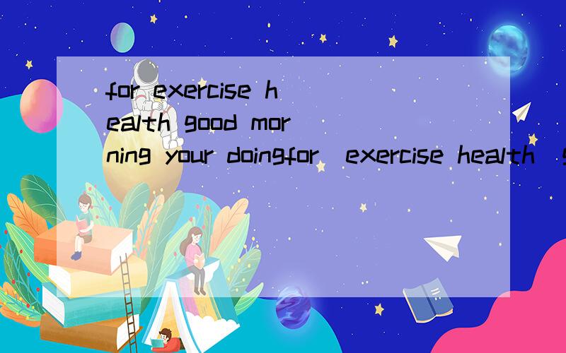 for exercise health good morning your doingfor  exercise health  good  morning  your  doing   is  very求解  连词成句